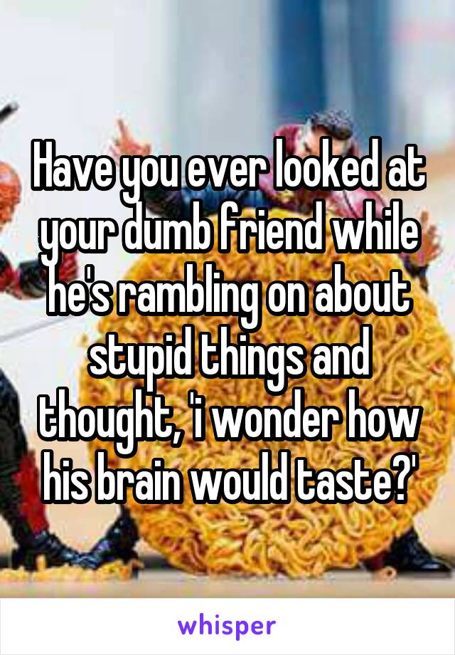 Have you ever looked at your dumb friend while he's rambling on about stupid things and thought, 'i wonder how his brain would taste?'