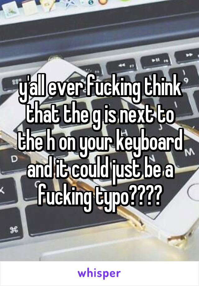 y'all ever fucking think that the g is next to the h on your keyboard and it could just be a fucking typo????