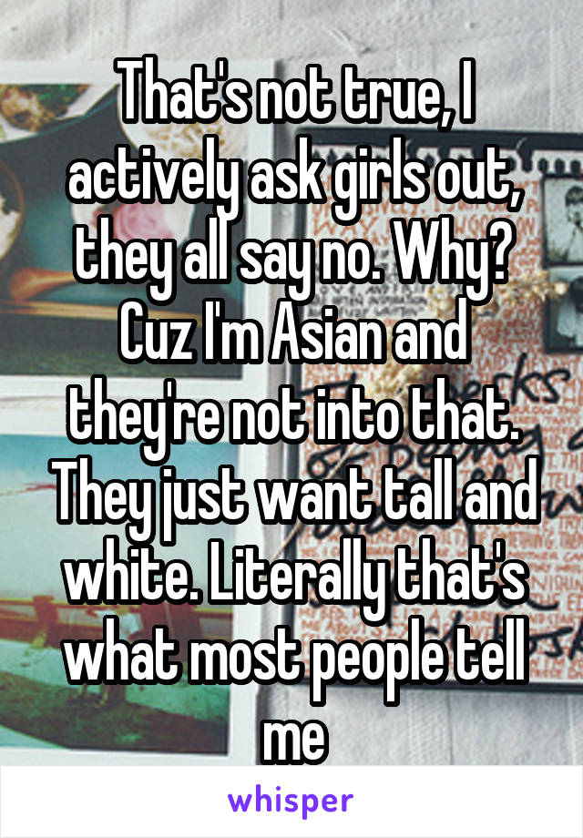 That's not true, I actively ask girls out, they all say no. Why? Cuz I'm Asian and they're not into that. They just want tall and white. Literally that's what most people tell me