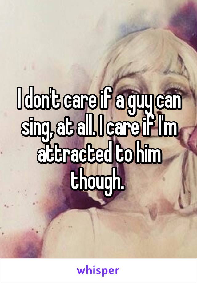 I don't care if a guy can sing, at all. I care if I'm attracted to him though. 