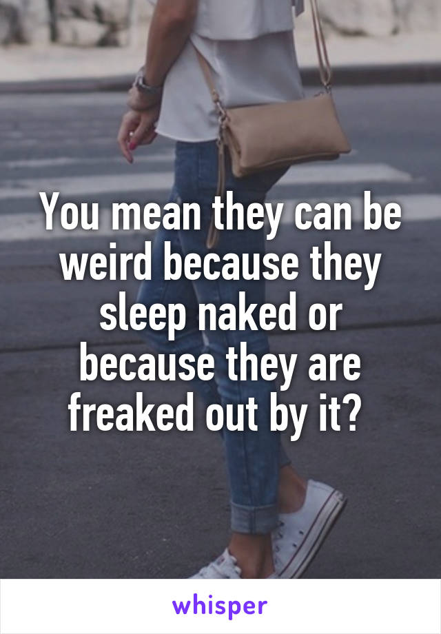 You mean they can be weird because they sleep naked or because they are freaked out by it? 