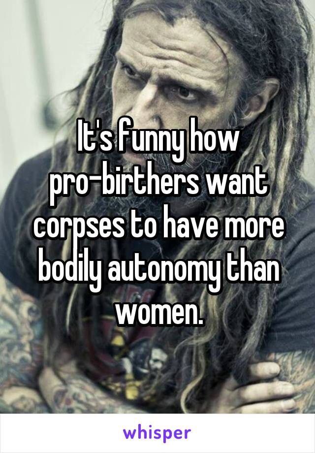 It's funny how pro-birthers want corpses to have more bodily autonomy than women.