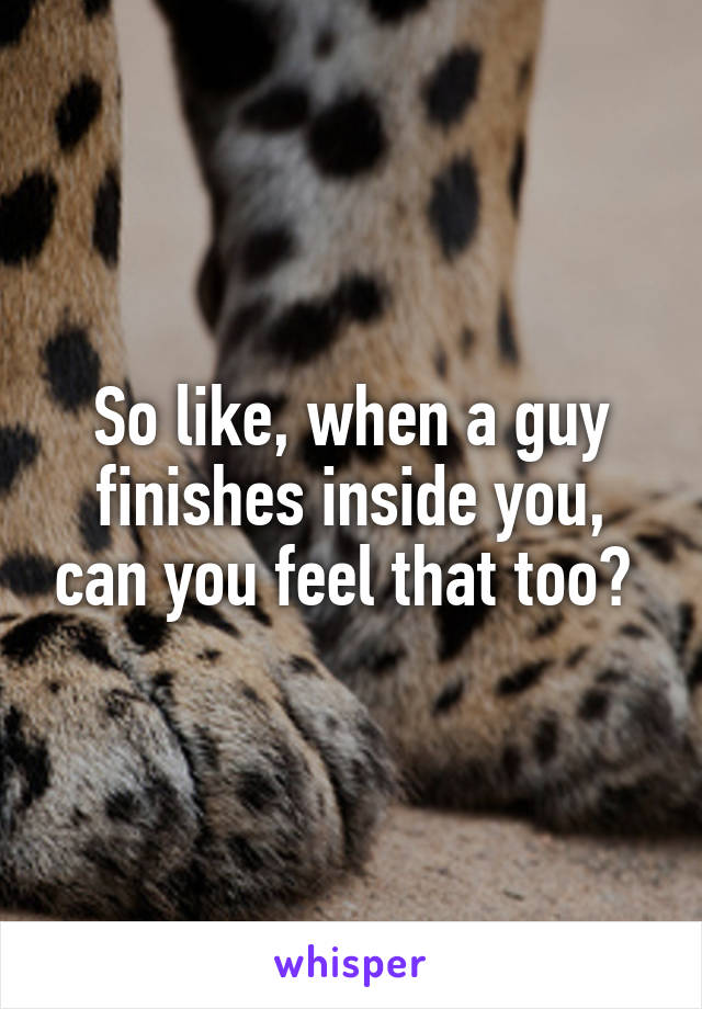 So like, when a guy finishes inside you, can you feel that too? 