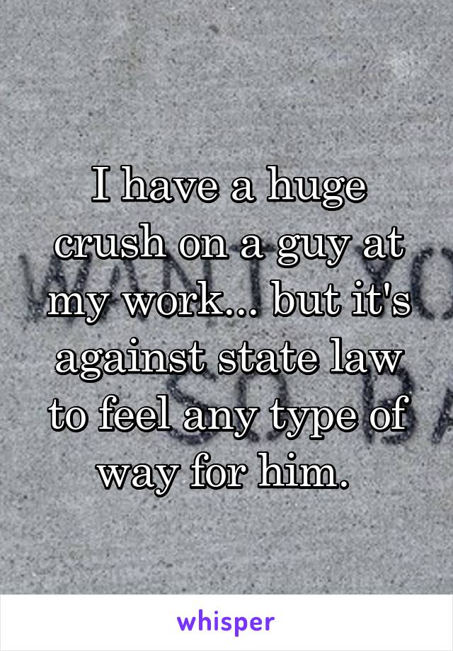 I have a huge crush on a guy at my work... but it's against state law to feel any type of way for him. 