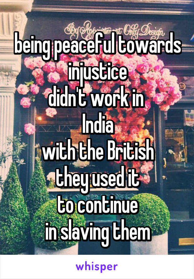 being peaceful towards injustice
didn't work in 
India
with the British
they used it
to continue
in slaving them