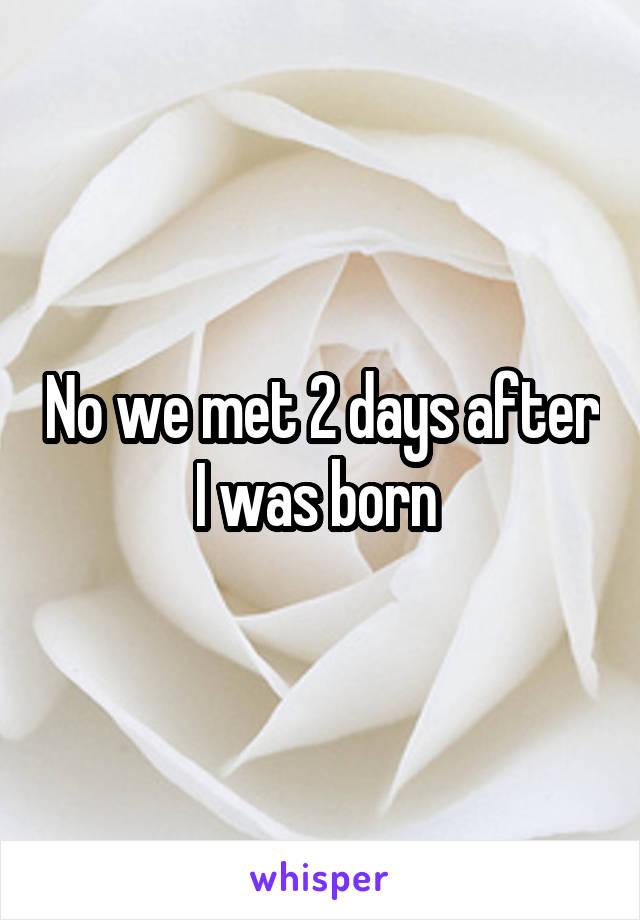 No we met 2 days after I was born 