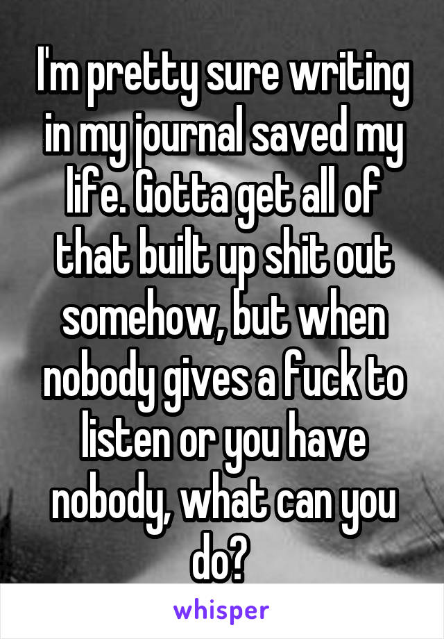 I'm pretty sure writing in my journal saved my life. Gotta get all of that built up shit out somehow, but when nobody gives a fuck to listen or you have nobody, what can you do? 