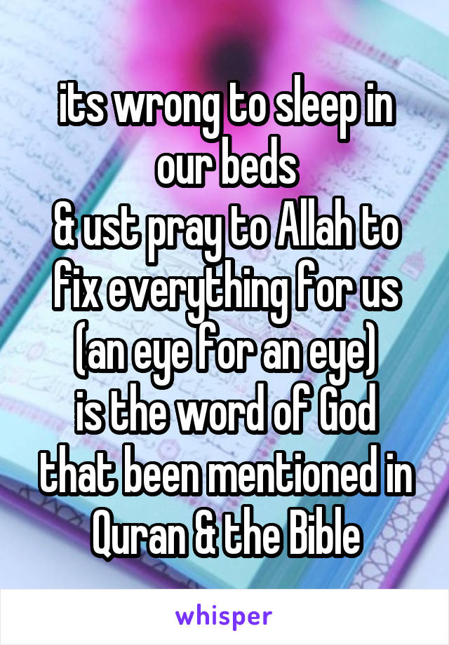 its wrong to sleep in our beds
& ust pray to Allah to fix everything for us
(an eye for an eye)
is the word of God
that been mentioned in Quran & the Bible