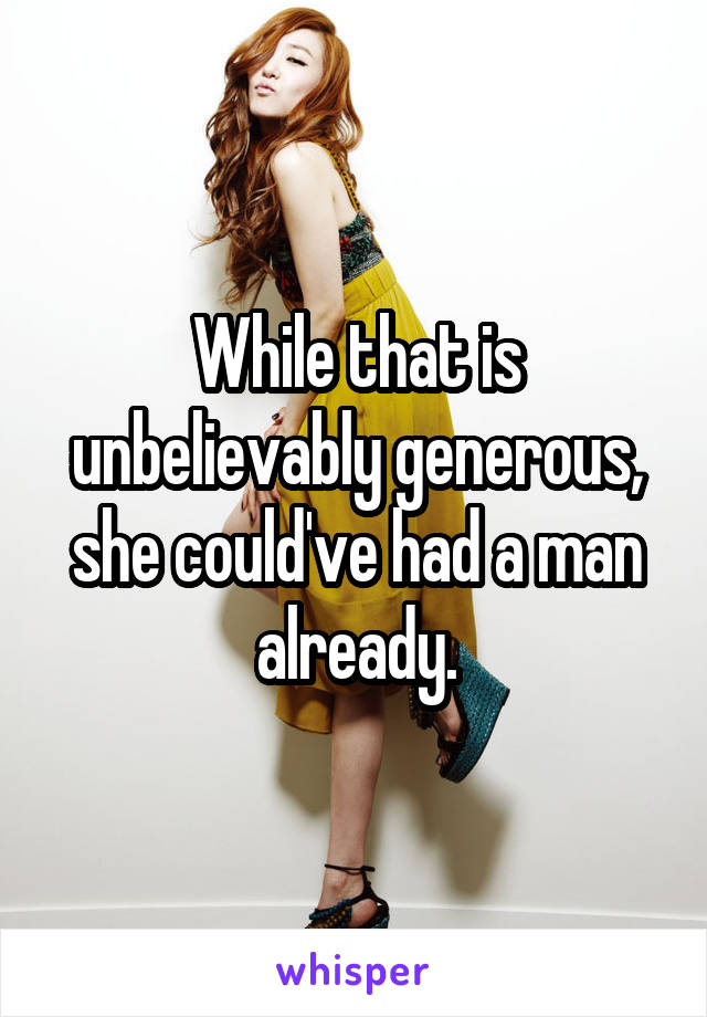 While that is unbelievably generous, she could've had a man already.