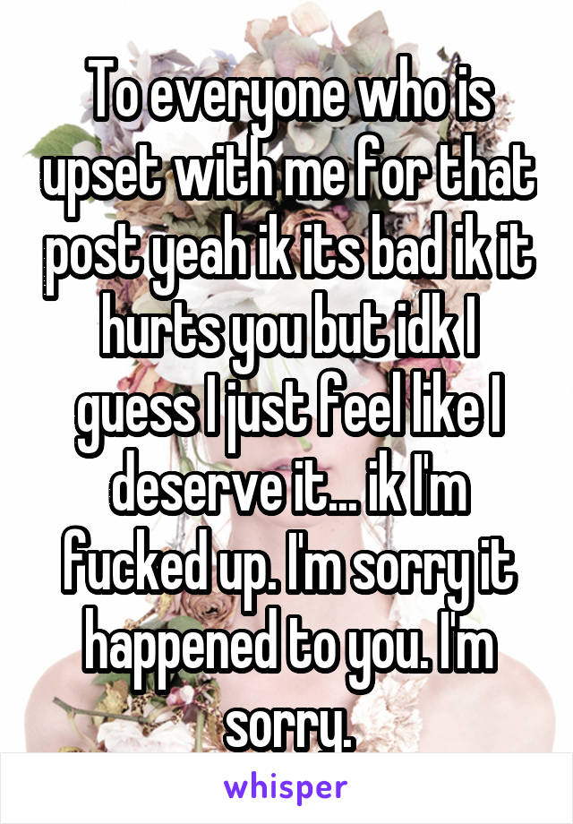 To everyone who is upset with me for that post yeah ik its bad ik it hurts you but idk I guess I just feel like I deserve it... ik I'm fucked up. I'm sorry it happened to you. I'm sorry.