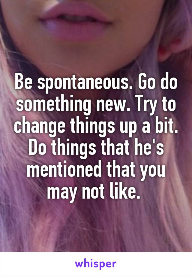 Be spontaneous. Go do something new. Try to change things up a bit. Do things that he's mentioned that you may not like. 