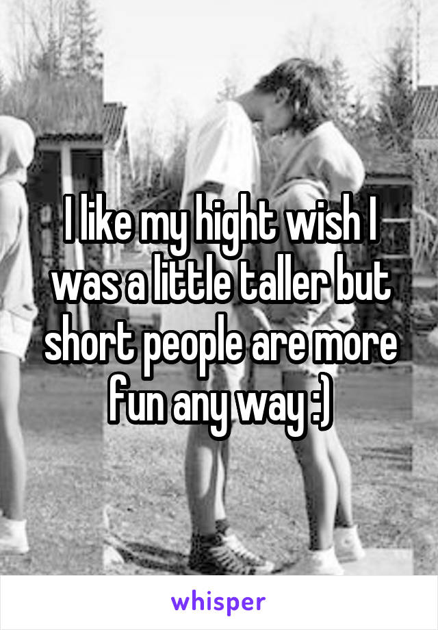 I like my hight wish I was a little taller but short people are more fun any way :)