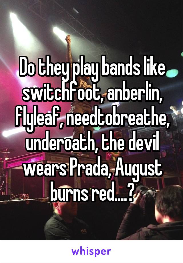 Do they play bands like switchfoot, anberlin, flyleaf, needtobreathe, underoath, the devil wears Prada, August burns red....?