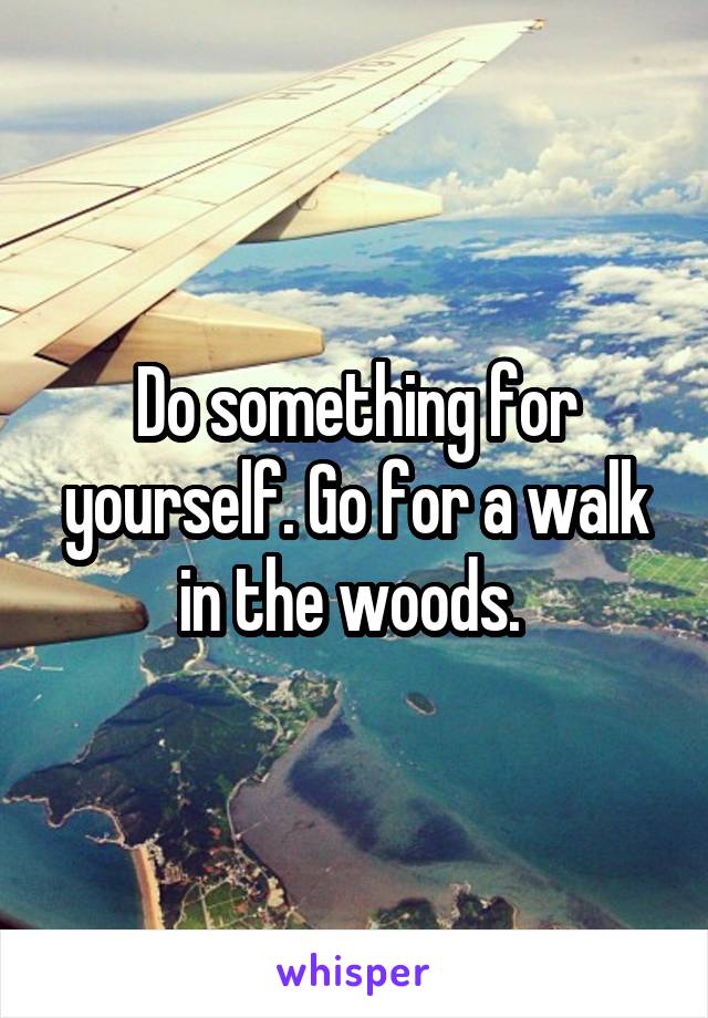 Do something for yourself. Go for a walk in the woods. 