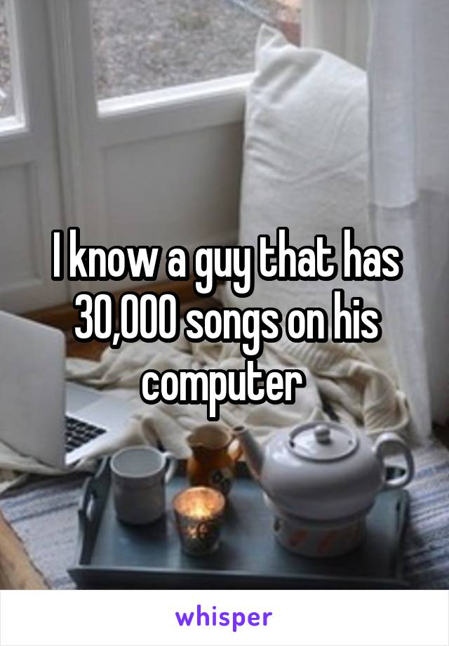 I know a guy that has 30,000 songs on his computer 