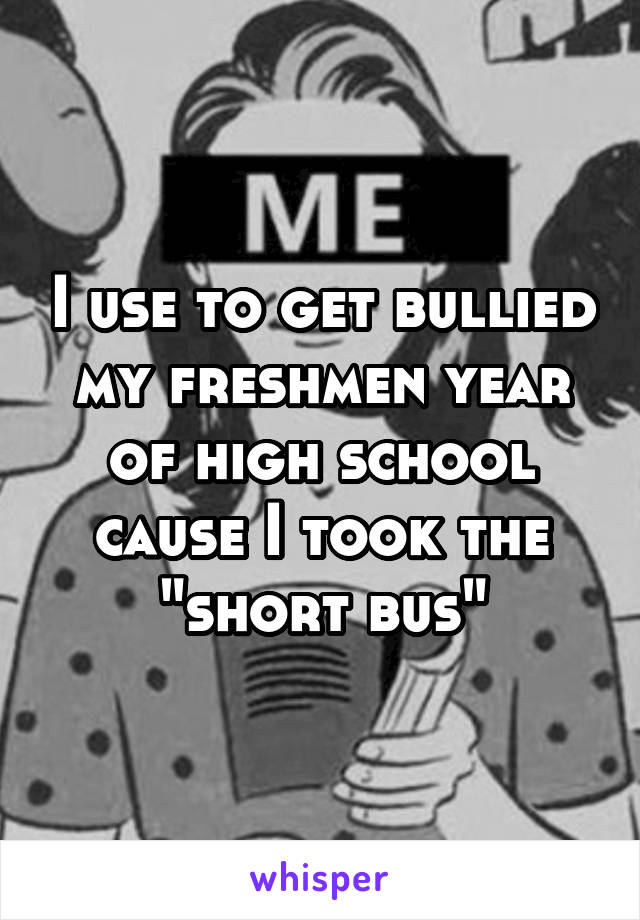 I use to get bullied my freshmen year of high school cause I took the "short bus"