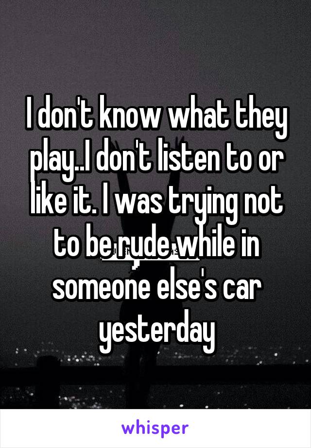 I don't know what they play..I don't listen to or like it. I was trying not to be rude while in someone else's car yesterday