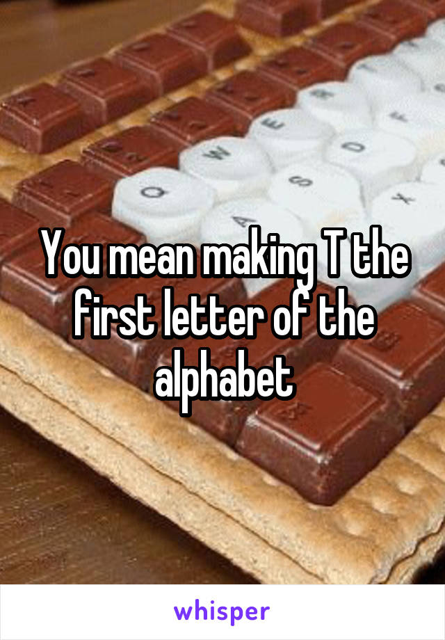 You mean making T the first letter of the alphabet