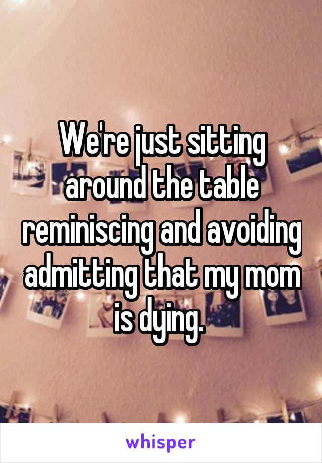 We're just sitting around the table reminiscing and avoiding admitting that my mom is dying. 