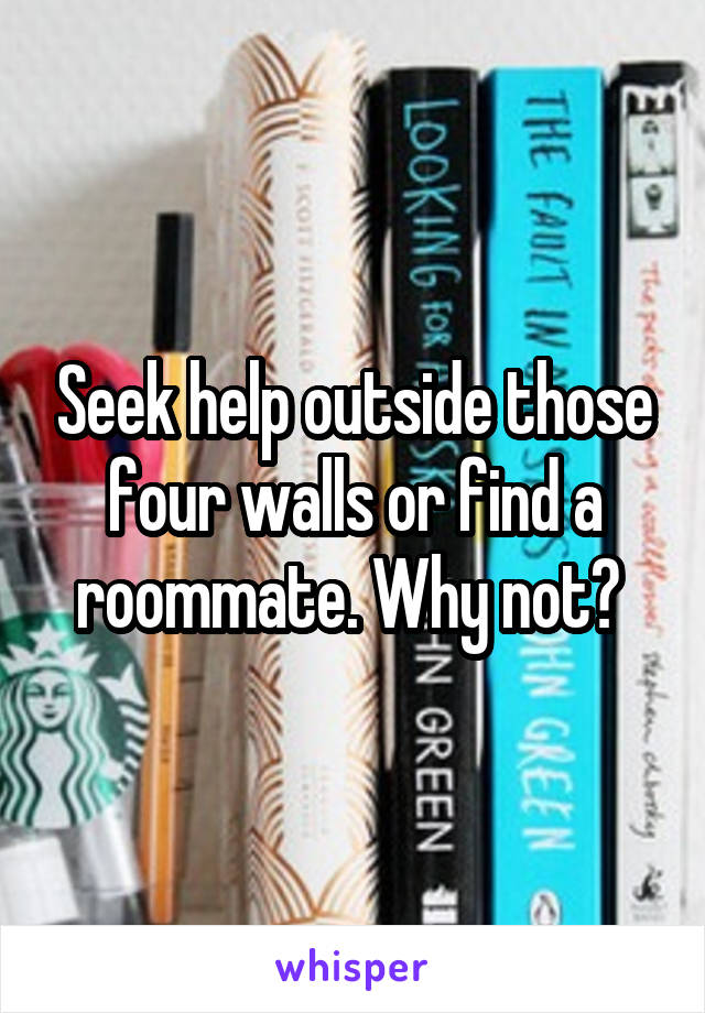 Seek help outside those four walls or find a roommate. Why not? 