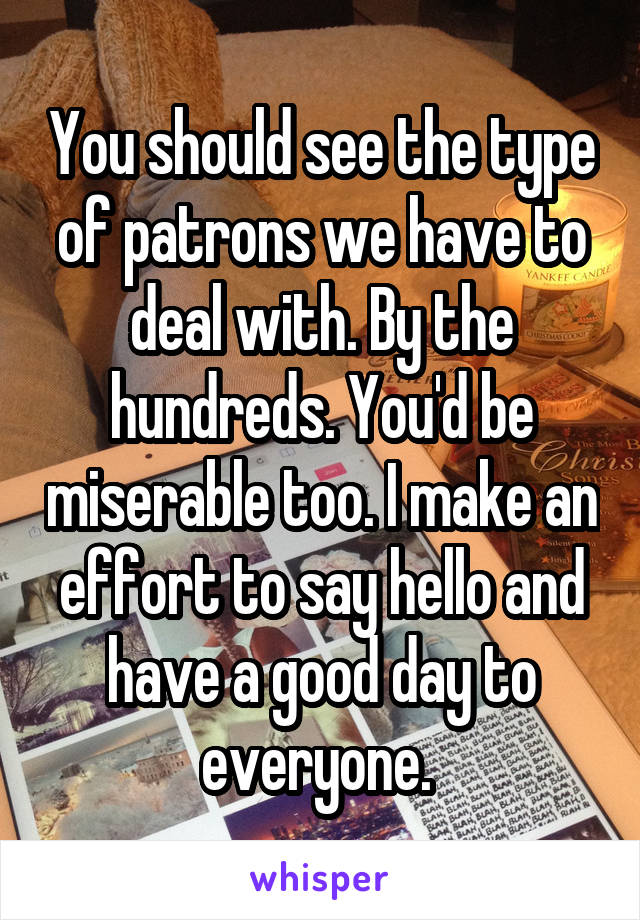 You should see the type of patrons we have to deal with. By the hundreds. You'd be miserable too. I make an effort to say hello and have a good day to everyone. 