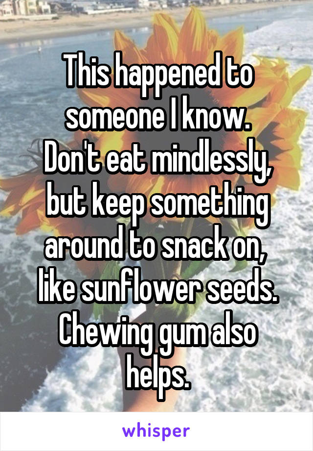 This happened to someone I know.
Don't eat mindlessly, but keep something around to snack on, 
like sunflower seeds.
Chewing gum also helps.