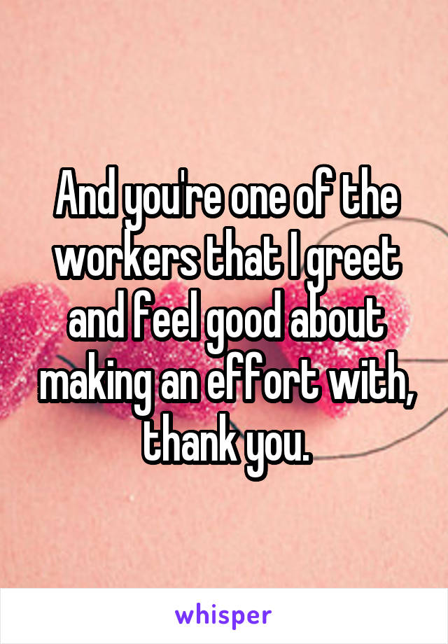 And you're one of the workers that I greet and feel good about making an effort with, thank you.