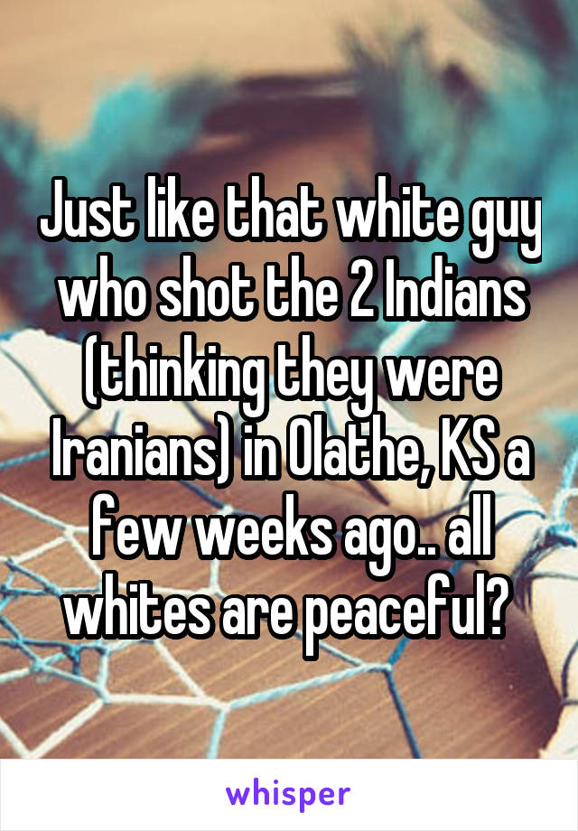 Just like that white guy who shot the 2 Indians (thinking they were Iranians) in Olathe, KS a few weeks ago.. all whites are peaceful? 