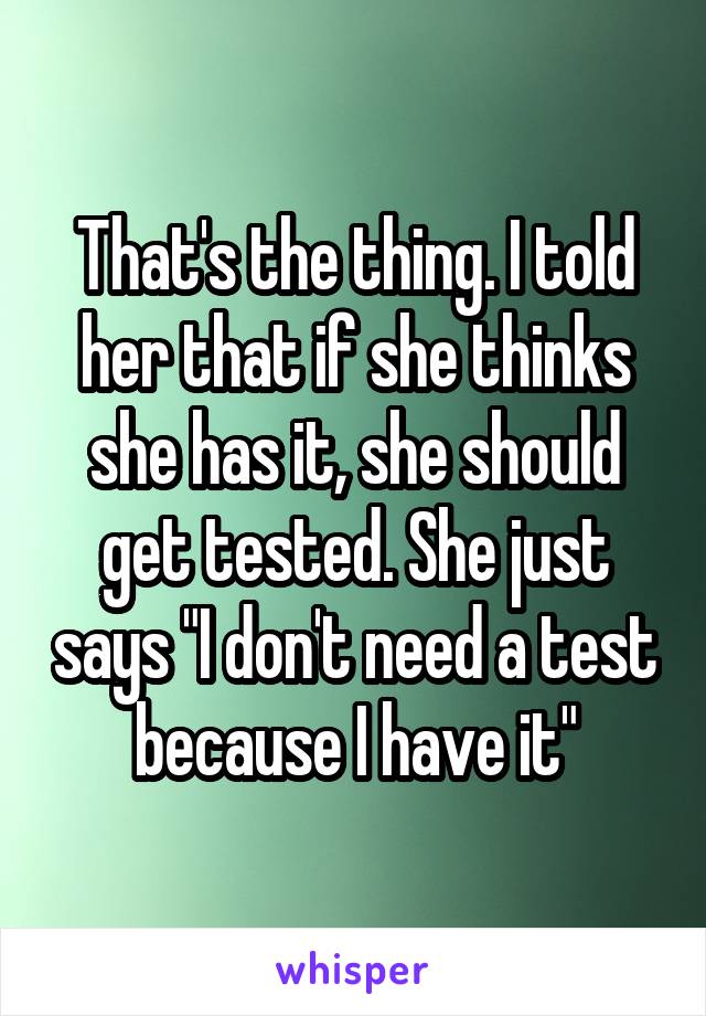 That's the thing. I told her that if she thinks she has it, she should get tested. She just says "I don't need a test because I have it"