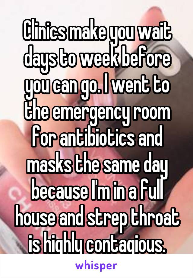 Clinics make you wait days to week before you can go. I went to the emergency room for antibiotics and masks the same day because I'm in a full house and strep throat is highly contagious.