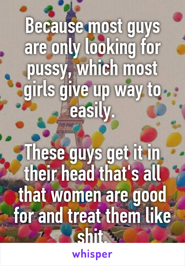 Because most guys are only looking for pussy, which most girls give up way to easily.

These guys get it in their head that's all that women are good for and treat them like shit.