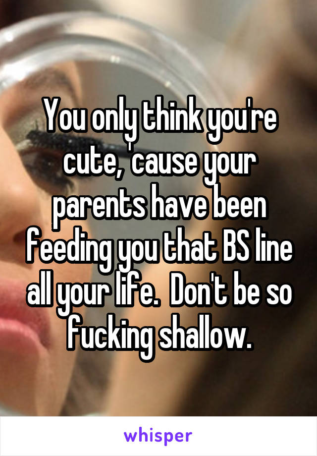 You only think you're cute, 'cause your parents have been feeding you that BS line all your life.  Don't be so fucking shallow.