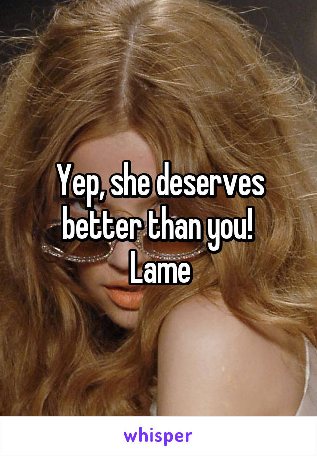 Yep, she deserves better than you! 
Lame