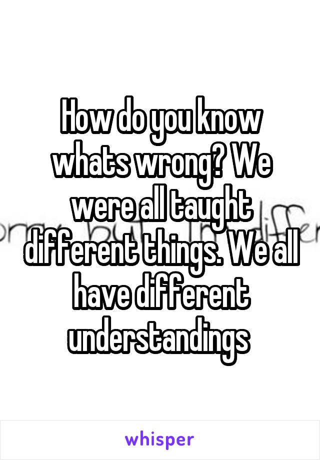 How do you know whats wrong? We were all taught different things. We all have different understandings 