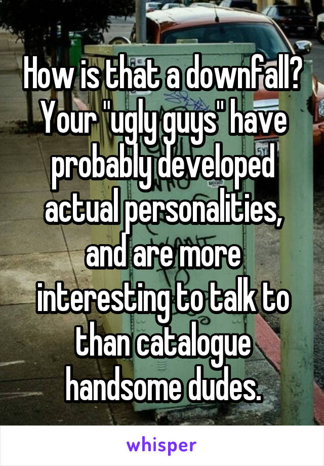 How is that a downfall? Your "ugly guys" have probably developed actual personalities, and are more interesting to talk to than catalogue handsome dudes.