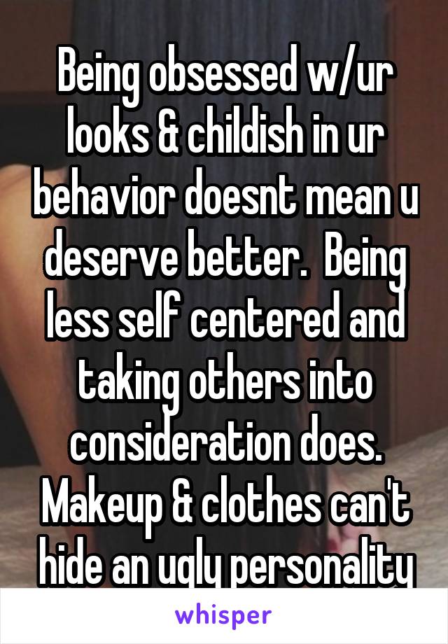 Being obsessed w/ur looks & childish in ur behavior doesnt mean u deserve better.  Being less self centered and taking others into consideration does.
Makeup & clothes can't hide an ugly personality