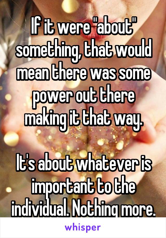 If it were "about" something, that would mean there was some power out there making it that way.

It's about whatever is important to the individual. Nothing more.