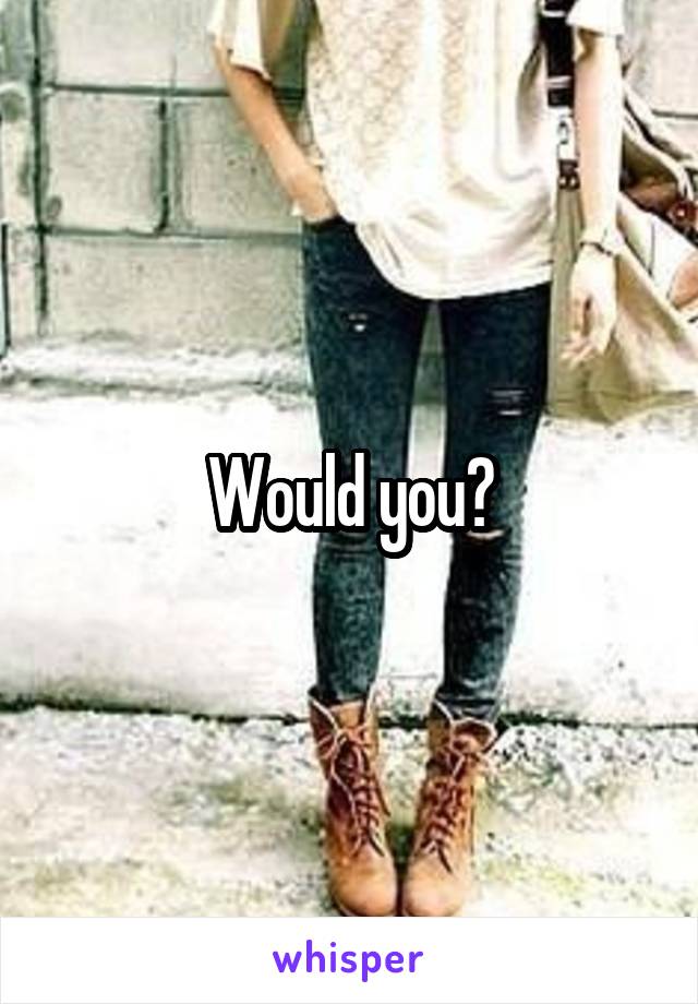 Would you?