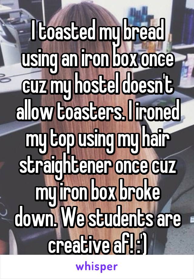 I toasted my bread using an iron box once cuz my hostel doesn't allow toasters. I ironed my top using my hair straightener once cuz my iron box broke down. We students are creative af! :')