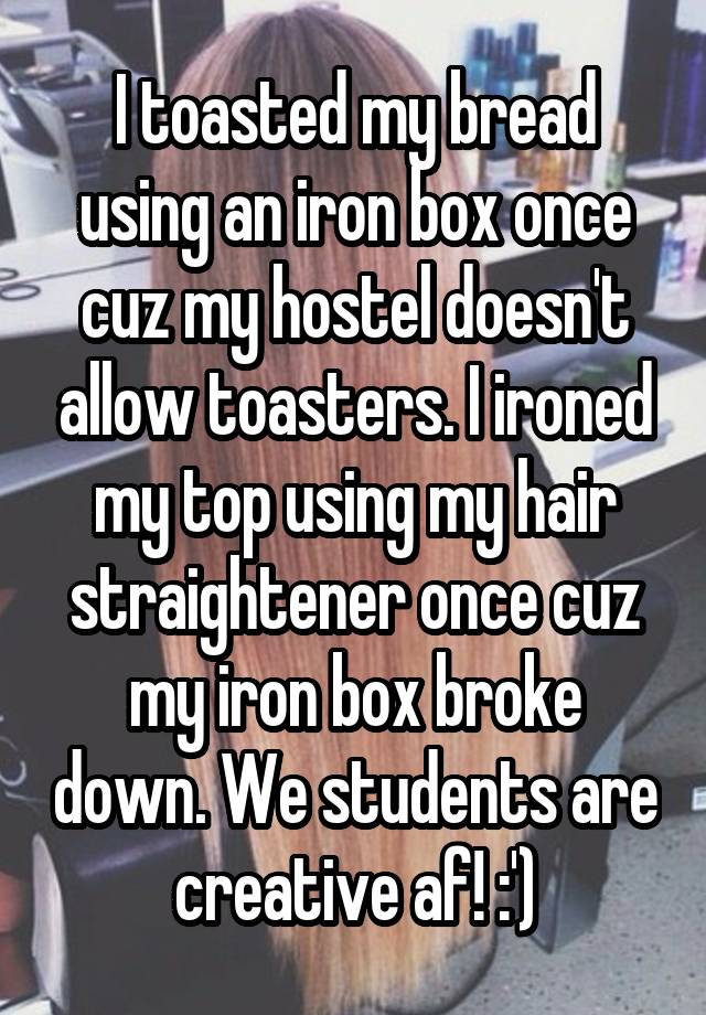 I toasted my bread using an iron box once cuz my hostel doesn't allow toasters. I ironed my top using my hair straightener once cuz my iron box broke down. We students are creative af! :')