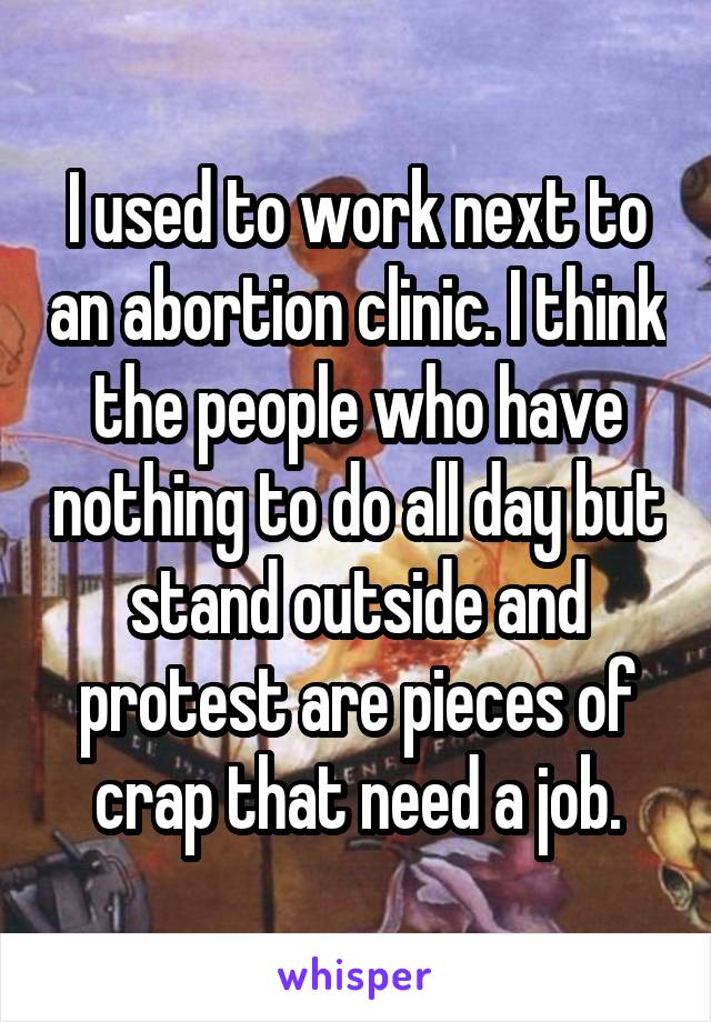 I used to work next to an abortion clinic. I think the people who have nothing to do all day but stand outside and protest are pieces of crap that need a job.