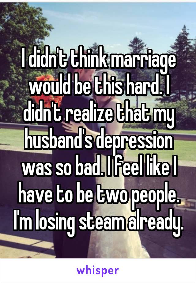 I didn't think marriage would be this hard. I didn't realize that my husband's depression was so bad. I feel like I have to be two people. I'm losing steam already.