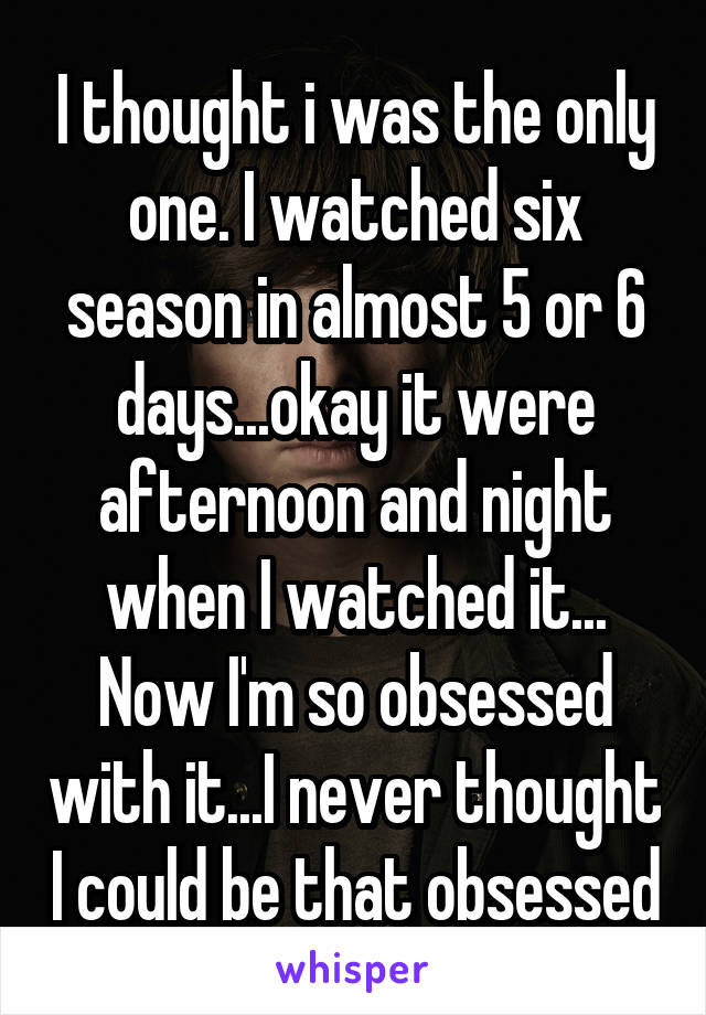 I thought i was the only one. I watched six season in almost 5 or 6 days...okay it were afternoon and night when I watched it...
Now I'm so obsessed with it...I never thought I could be that obsessed