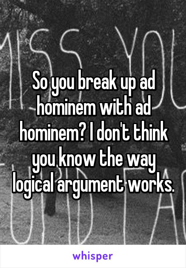 So you break up ad hominem with ad hominem? I don't think you know the way logical argument works.