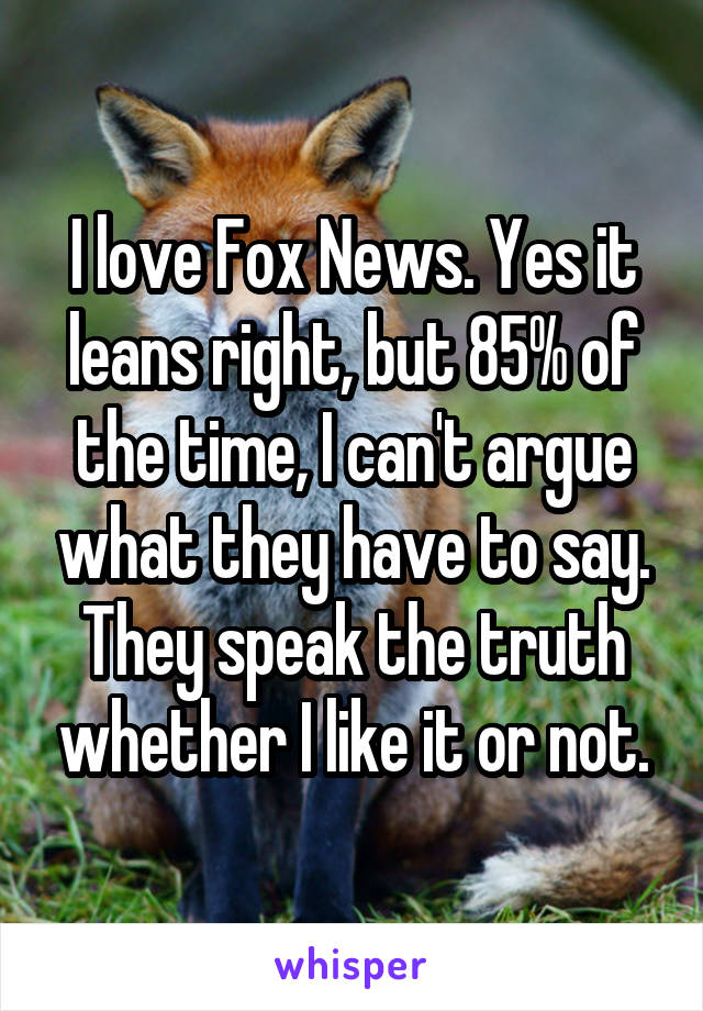 I love Fox News. Yes it leans right, but 85% of the time, I can't argue what they have to say. They speak the truth whether I like it or not.