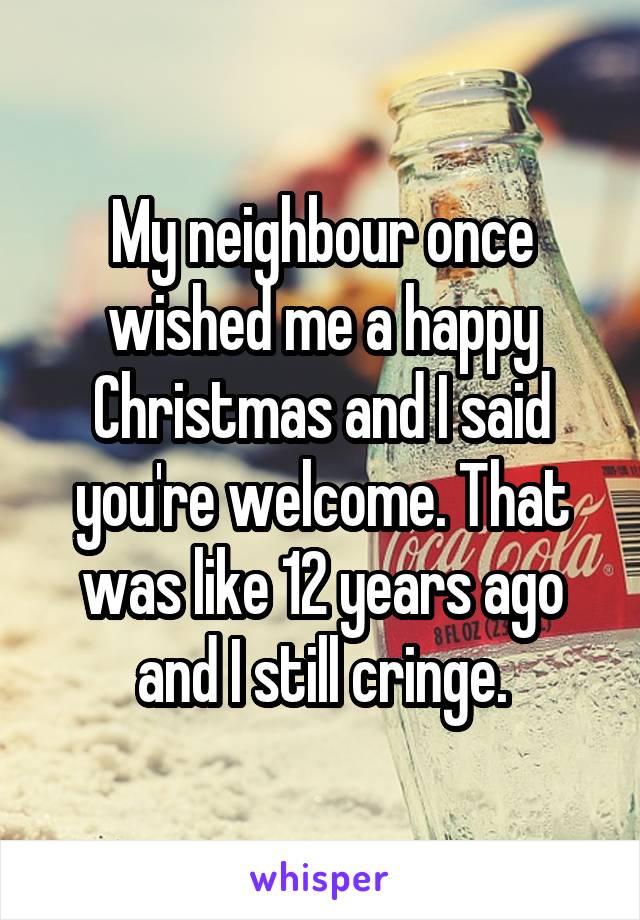 My neighbour once wished me a happy Christmas and I said you're welcome. That was like 12 years ago and I still cringe.