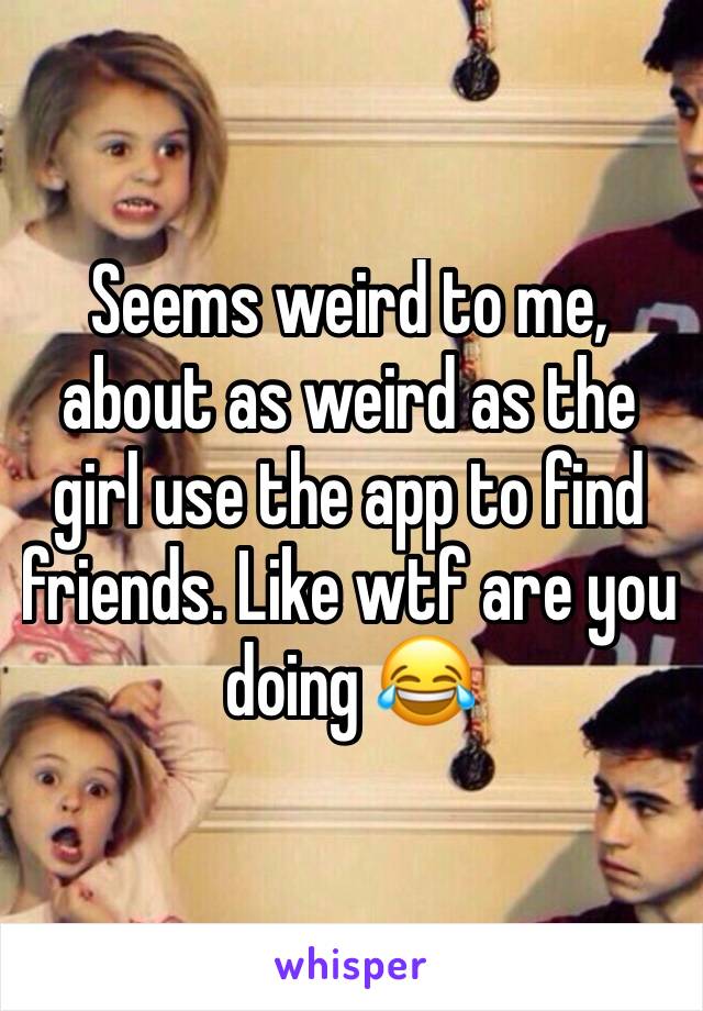 Seems weird to me, about as weird as the girl use the app to find friends. Like wtf are you doing 😂