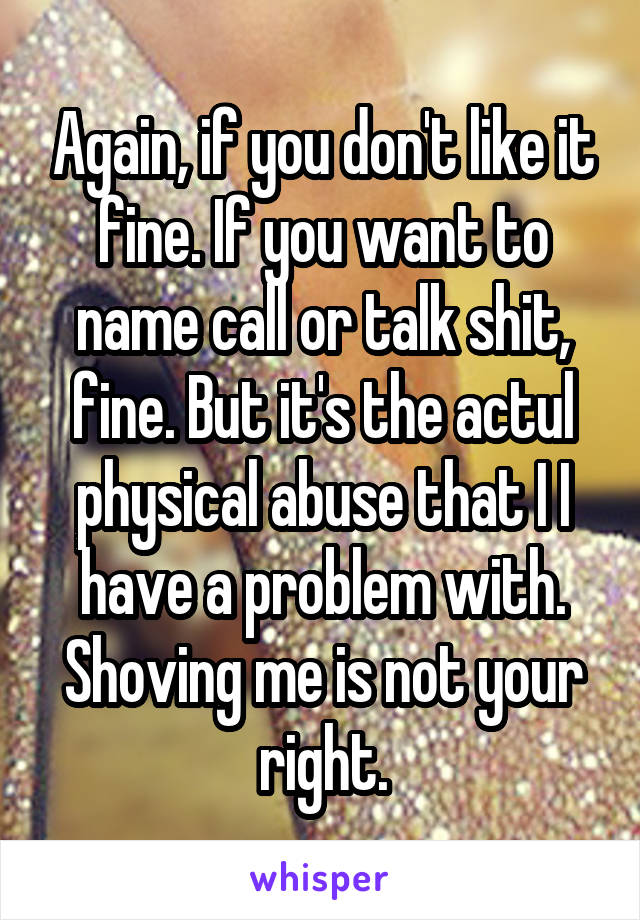 Again, if you don't like it fine. If you want to name call or talk shit, fine. But it's the actul physical abuse that I I have a problem with. Shoving me is not your right.