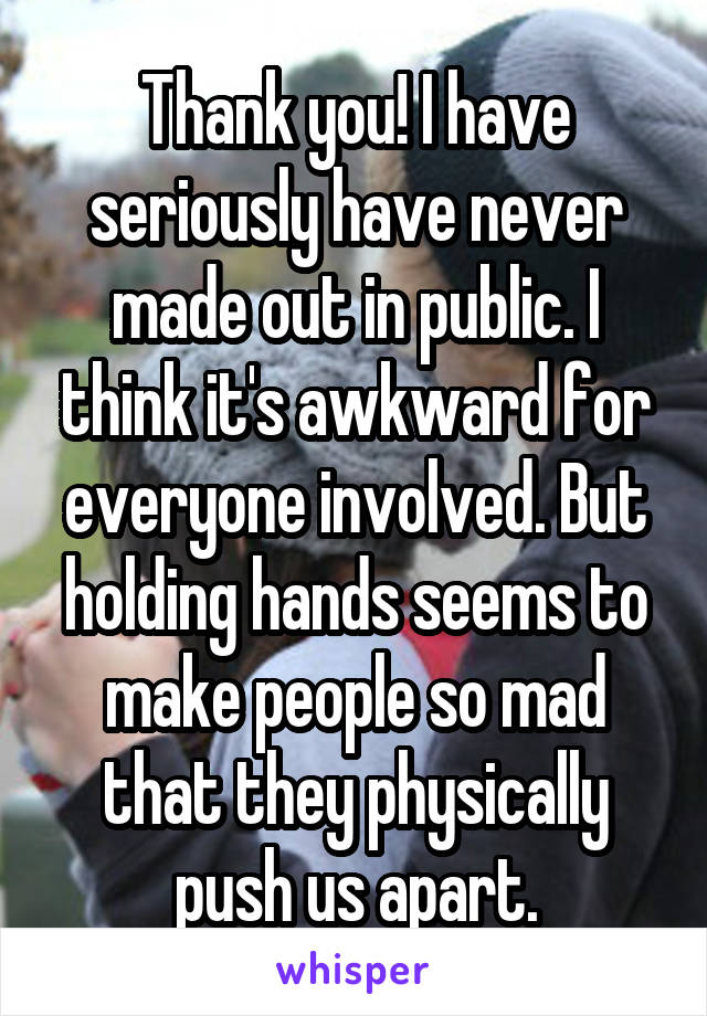 Thank you! I have seriously have never made out in public. I think it's awkward for everyone involved. But holding hands seems to make people so mad that they physically push us apart.