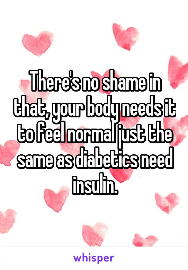 There's no shame in that, your body needs it to feel normal just the same as diabetics need insulin.